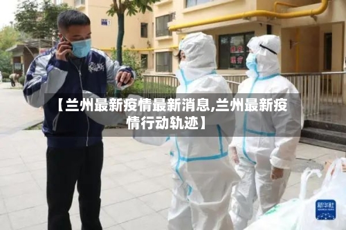 【兰州最新疫情最新消息,兰州最新疫情行动轨迹】