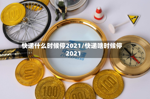 快递什么时候停2021/快递啥时候停2021