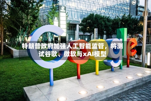 特朗普政府加强人工智能监管，将测试谷歌、微软与xAI模型