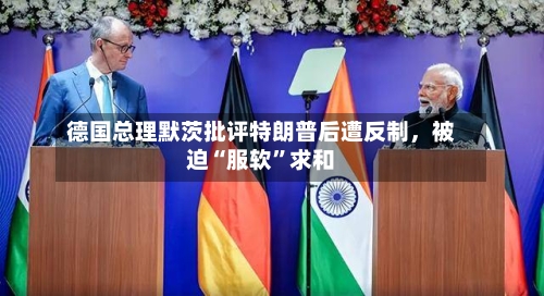 德国总理默茨批评特朗普后遭反制，被迫“服软”求和