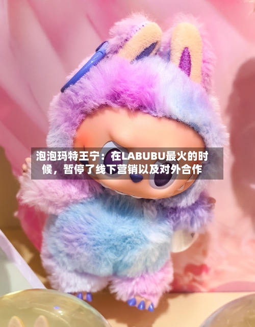泡泡玛特王宁：在LABUBU最火的时候，暂停了线下营销以及对外合作